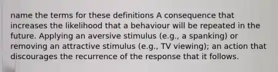 name the terms for these definitions A consequence that increases the likelihood that a behaviour will be repeated in the future. Applying an aversive stimulus (e.g., a spanking) or removing an attractive stimulus (e.g., TV viewing); an action that discourages the recurrence of the response that it follows.