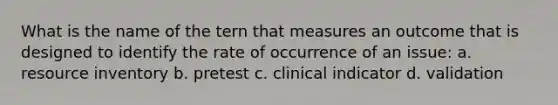 What is the name of the tern that measures an outcome that is designed to identify the rate of occurrence of an issue: a. resource inventory b. pretest c. clinical indicator d. validation