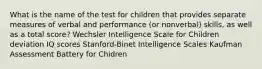 What is the name of the test for children that provides separate measures of verbal and performance (or nonverbal) skills, as well as a total score? Wechsler Intelligence Scale for Children deviation IQ scores Stanford-Binet Intelligence Scales Kaufman Assessment Battery for Chidren