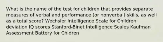 What is the name of the test for children that provides separate measures of verbal and performance (or nonverbal) skills, as well as a total score? Wechsler Intelligence Scale for Children deviation IQ scores Stanford-Binet Intelligence Scales Kaufman Assessment Battery for Chidren