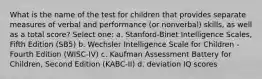 What is the name of the test for children that provides separate measures of verbal and performance (or nonverbal) skills, as well as a total score? Select one: a. Stanford-Binet Intelligence Scales, Fifth Edition (SB5) b. Wechsler Intelligence Scale for Children - Fourth Edition (WISC-IV) c. Kaufman Assessment Battery for Children, Second Edition (KABC-II) d. deviation IQ scores