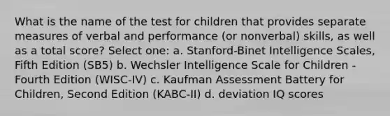 What is the name of the test for children that provides separate measures of verbal and performance (or nonverbal) skills, as well as a total score? Select one: a. Stanford-Binet Intelligence Scales, Fifth Edition (SB5) b. Wechsler Intelligence Scale for Children - Fourth Edition (WISC-IV) c. Kaufman Assessment Battery for Children, Second Edition (KABC-II) d. deviation IQ scores