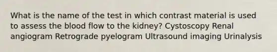 What is the name of the test in which contrast material is used to assess the blood flow to the kidney? Cystoscopy Renal angiogram Retrograde pyelogram Ultrasound imaging Urinalysis