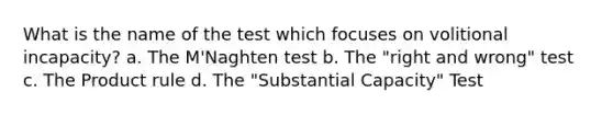 What is the name of the test which focuses on volitional incapacity? a. The M'Naghten test b. The "right and wrong" test c. The Product rule d. The "Substantial Capacity" Test