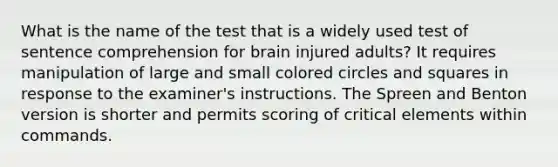 What is the name of the test that is a widely used test of sentence comprehension for brain injured adults? It requires manipulation of large and small colored circles and squares in response to the examiner's instructions. The Spreen and Benton version is shorter and permits scoring of critical elements within commands.