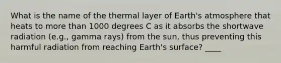 What is the name of the thermal layer of Earth's atmosphere that heats to more than 1000 degrees C as it absorbs the shortwave radiation (e.g., gamma rays) from the sun, thus preventing this harmful radiation from reaching Earth's surface? ____