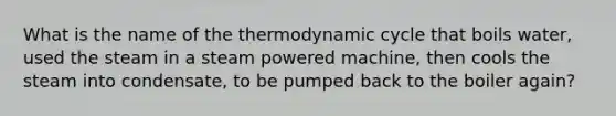 What is the name of the thermodynamic cycle that boils water, used the steam in a steam powered machine, then cools the steam into condensate, to be pumped back to the boiler again?