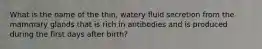 What is the name of the thin, watery fluid secretion from the mammary glands that is rich in antibodies and is produced during the first days after birth?