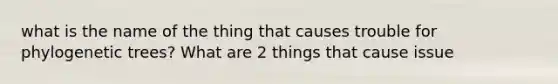 what is the name of the thing that causes trouble for phylogenetic trees? What are 2 things that cause issue