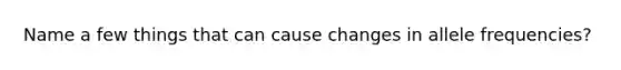 Name a few things that can cause changes in allele frequencies?