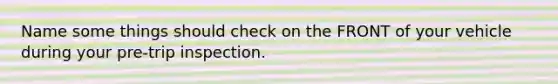 Name some things should check on the FRONT of your vehicle during your pre-trip inspection.