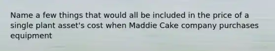 Name a few things that would all be included in the price of a single plant asset's cost when Maddie Cake company purchases equipment