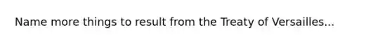 Name more things to result from the Treaty of Versailles...