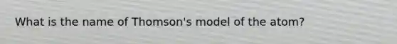 What is the name of Thomson's model of the atom?