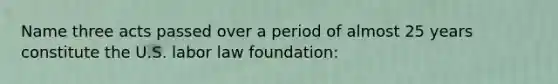 Name three acts passed over a period of almost 25 years constitute the U.S. labor law foundation: