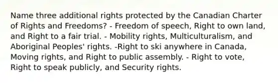 Name three additional rights protected by the Canadian Charter of Rights and Freedoms? - Freedom of speech, Right to own land, and Right to a fair trial. - Mobility rights, Multiculturalism, and Aboriginal Peoples' rights. -Right to ski anywhere in Canada, Moving rights, and Right to public assembly. - Right to vote, Right to speak publicly, and Security rights.