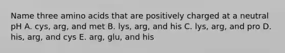 Name three amino acids that are positively charged at a neutral pH A. cys, arg, and met B. lys, arg, and his C. lys, arg, and pro D. his, arg, and cys E. arg, glu, and his