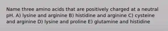 Name three <a href='https://www.questionai.com/knowledge/k9gb720LCl-amino-acids' class='anchor-knowledge'>amino acids</a> that are positively charged at a neutral pH. A) lysine and arginine B) histidine and arginine C) cysteine and arginine D) lysine and proline E) glutamine and histidine