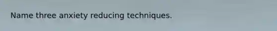 Name three anxiety reducing techniques.