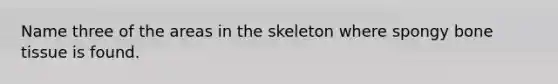 Name three of the areas in the skeleton where spongy bone tissue is found.