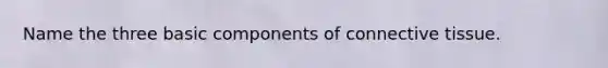 Name the three basic components of connective tissue.