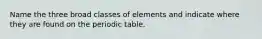 Name the three broad classes of elements and indicate where they are found on the periodic table.