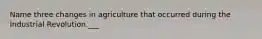 Name three changes in agriculture that occurred during the Industrial Revolution.___