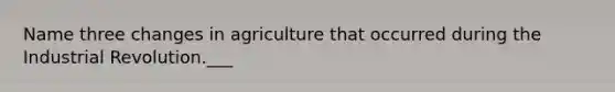 Name three changes in agriculture that occurred during the Industrial Revolution.___