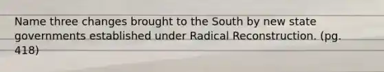 Name three changes brought to the South by new state governments established under Radical Reconstruction. (pg. 418)