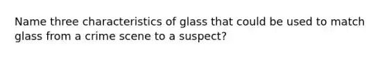 Name three characteristics of glass that could be used to match glass from a crime scene to a suspect?