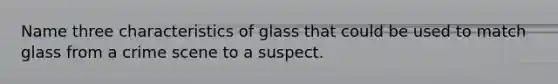 Name three characteristics of glass that could be used to match glass from a crime scene to a suspect.