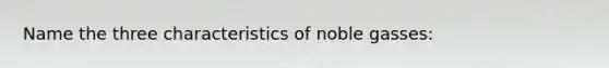 Name the three characteristics of noble gasses: