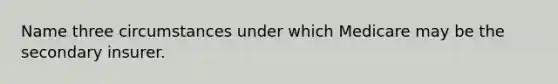 Name three circumstances under which Medicare may be the secondary insurer.