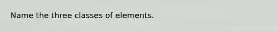 Name the three classes of elements.