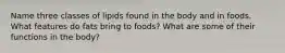 Name three classes of lipids found in the body and in foods. What features do fats bring to foods? What are some of their functions in the body?