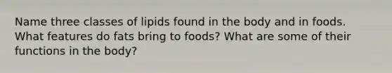 Name three classes of lipids found in the body and in foods. What features do fats bring to foods? What are some of their functions in the body?