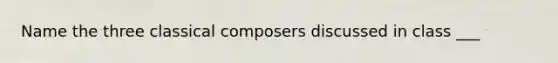 Name the three classical composers discussed in class ___