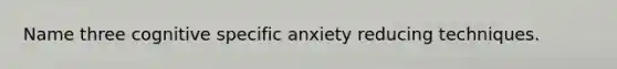 Name three cognitive specific anxiety reducing techniques.