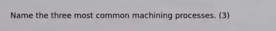 Name the three most common machining processes. (3)