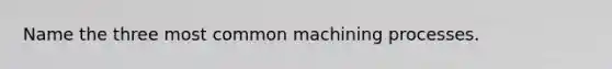 Name the three most common machining processes.