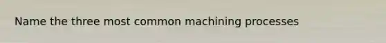 Name the three most common machining processes