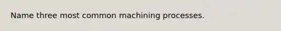 Name three most common machining processes.