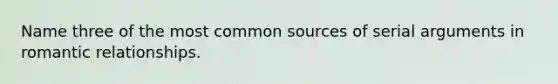 Name three of the most common sources of serial arguments in romantic relationships.