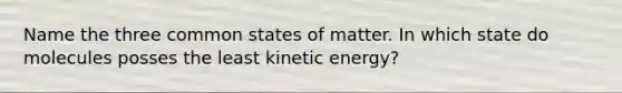 Name the three common states of matter. In which state do molecules posses the least kinetic energy?