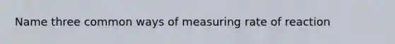 Name three common ways of measuring rate of reaction