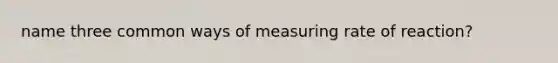 name three common ways of measuring rate of reaction?