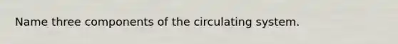 Name three components of the circulating system.