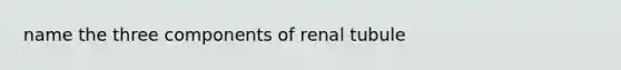 name the three components of renal tubule