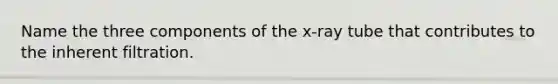 Name the three components of the x-ray tube that contributes to the inherent filtration.