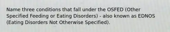 Name three conditions that fall under the OSFED (Other Specified Feeding or Eating Disorders) - also known as EDNOS (Eating Disorders Not Otherwise Specified).